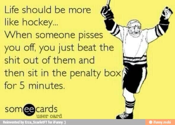 Life should be more RN
like hockey... a
When someone pisses I
you off, you just beat the
shit out of them and
then sit in the penalty box'
for 5 minutes.