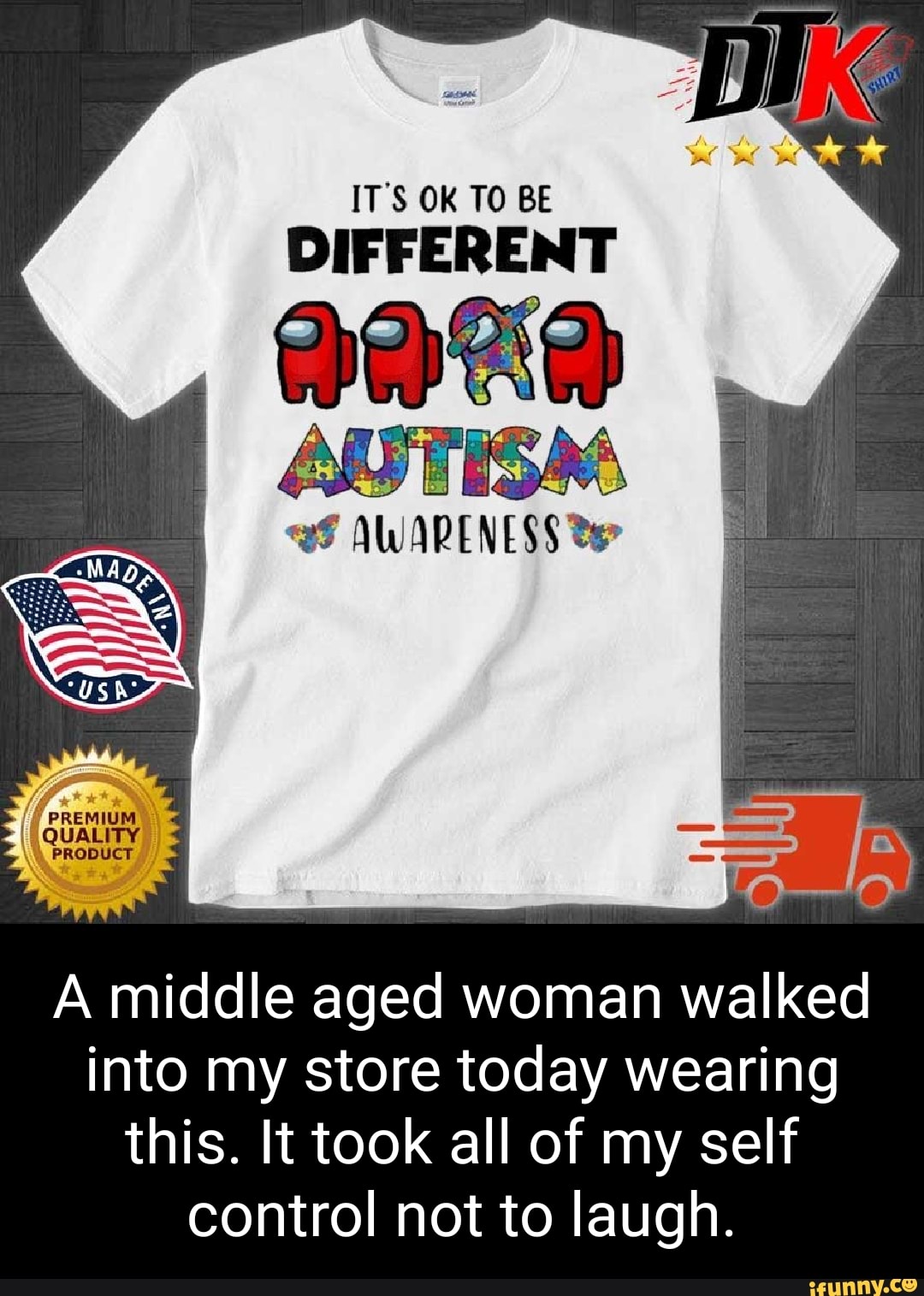 IT'S OK TO BE
DIFFERENT
PREMIUM,
QUALITY;
A middle aged woman walked into my store today wearing this. It took all of my self control not to laugh.
