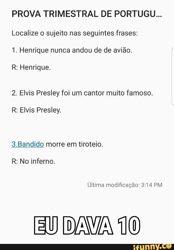 PROVA TRIMESTRAL DE PORTUGU...
Localize o sujeito nas seguintes frases:
1. Henrique nunca andou de de avião.
R: Henrique.
2. Elvis Presley foi um cantor muito famoso.
R: Elvis Presley.
3.Bandido morre em tiroteio.
R: No inferno.
modificação:
DAVA 10