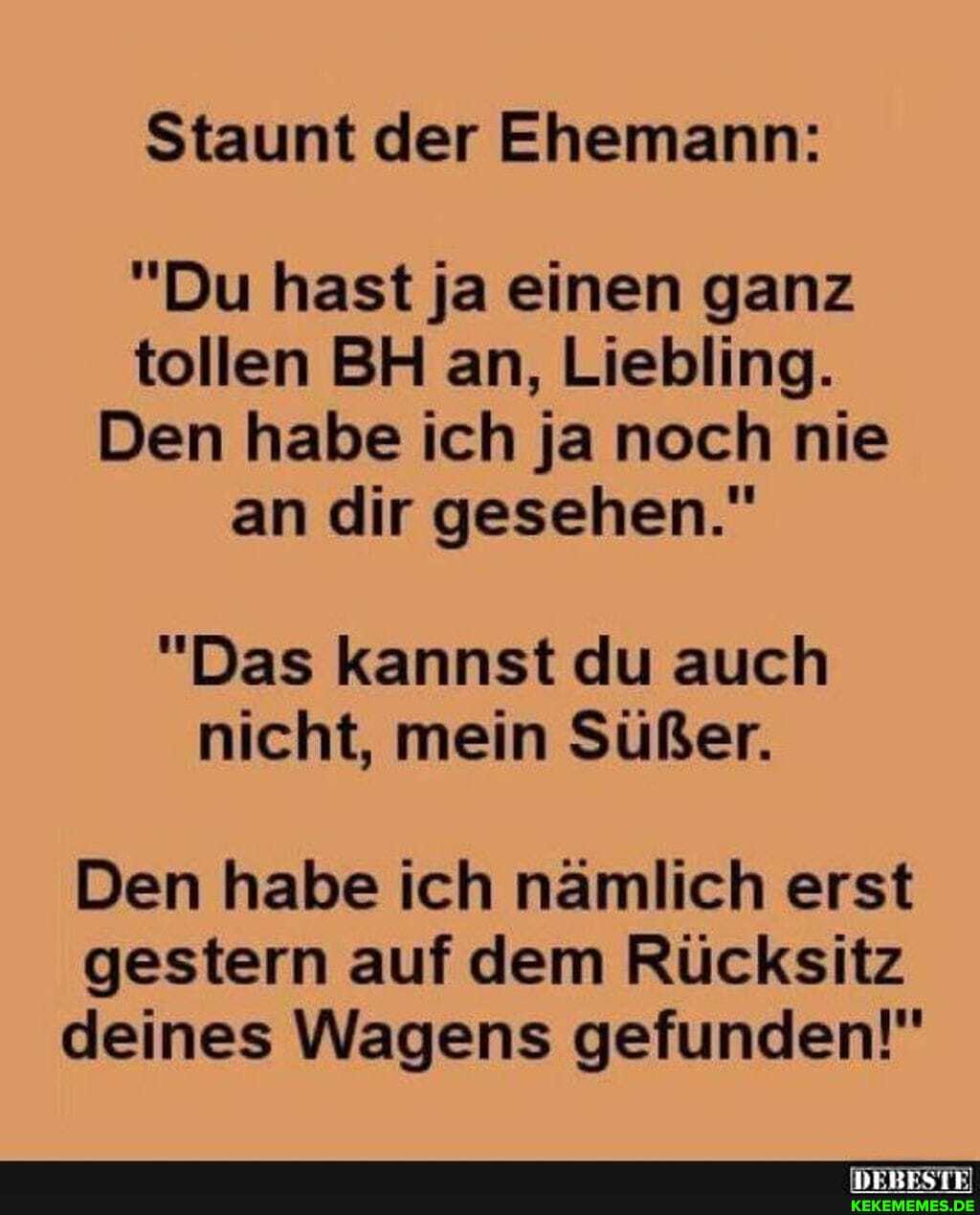 Staunt der Ehemann:
"Du hast ja einen ganz tollen BH an, Liebling.
Den habe ich ja noch nie an dir gesehen."
"Das kannst du auch nicht, mein Süßer.
Den habe ich nämlich erst gestern auf dem Rücksitz deines Wagens gefunden!"