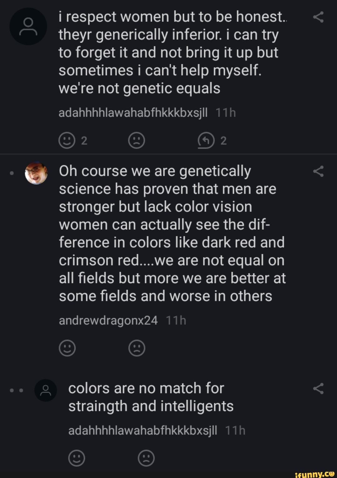 i respect women but to be honest..
theyr generically inferior. i can try
to forget it and not bring it up but
sometimes i can't help myself.
we're not genetic equals
Oh course we are genetically
science has proven that men are
stronger but lack color vision
women can actually see the dif-
ference in colors like dark red and
crimson red....we are not equal on
all fields but more we are better at
some fields and worse in others
colors are no match for
straingth and intelligents