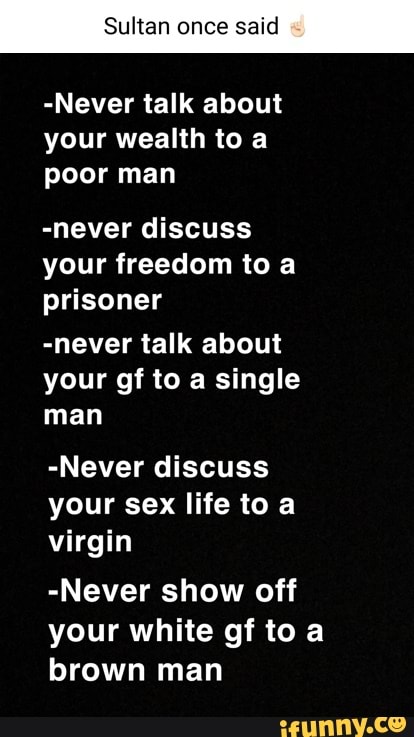 Sultan once said
-Never talk about your wealth to a poor man
-never discuss your freedom to a prisoner
-never talk about your gf to a single man
-Never discuss your sex life to a virgin
-Never show off your white gf to a brown man