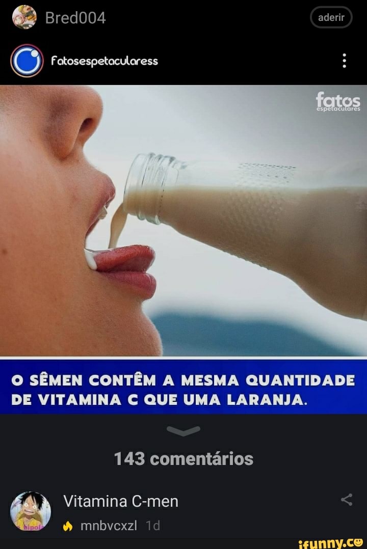 2) Bred004 aderir
(6) Fatosespetacularess
O SÊMEN CONTÊM A MESMA QUANTIDADE DE VITAMINA QUE UMA LARANJA.
143 comentários
Vitamina C-men < mnbvcxzl