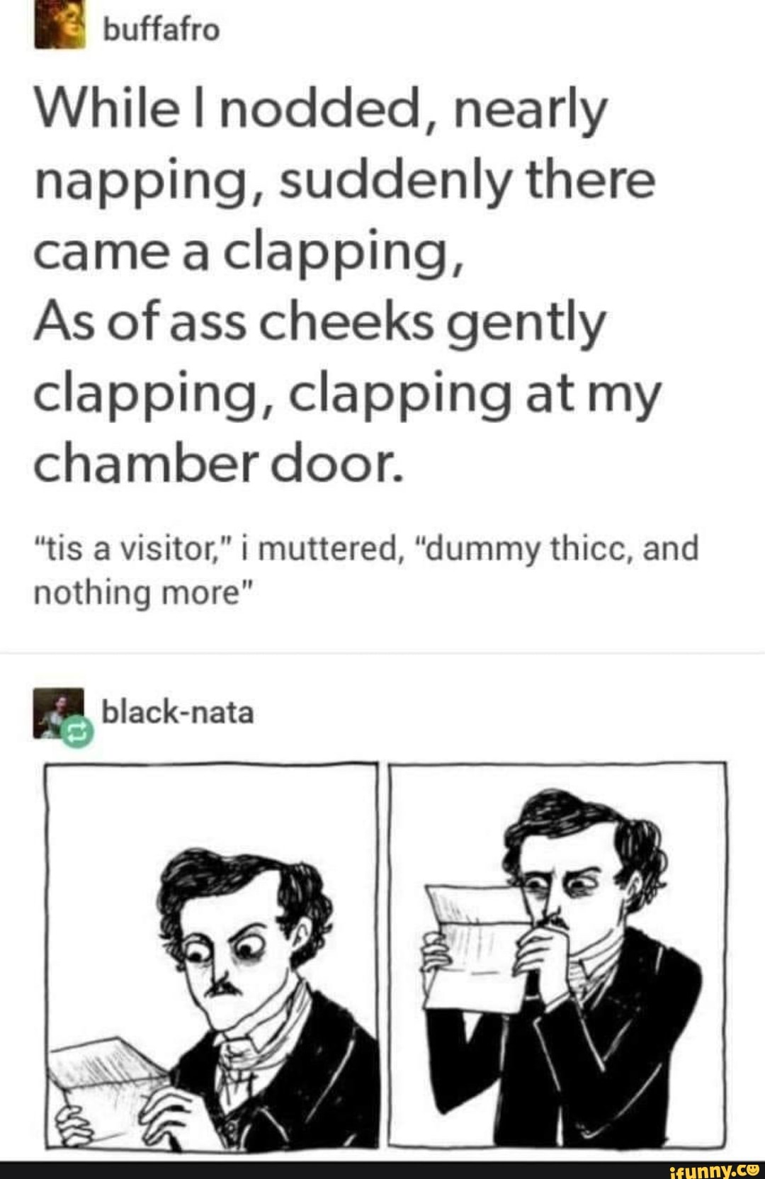 While I nodded, nearly napping, suddenly there came a clapping,
As of ass cheeks gently clapping, clapping at my chamber door.
"tis a visitor," I muttered, "dummy thicc, and nothing more"
(AS
black-nata