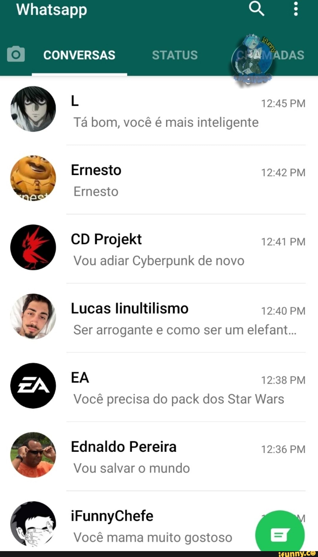 Whatsapp
CONVERSAS
L PM Tá bom, você é mais inteligente
Ernesto AD PM Ernesto
CD Projekt 1241 PM
Vou adiar Cyberpunk de novo
Lucas linultilismo PM Ser arrogante e como ser um elefant...
EA PM Você precisa do pack dos Star Wars
Ednaldo Pereira PM Vou salvar o mundo
iFunnyChefe
Você mama muito gostoso
