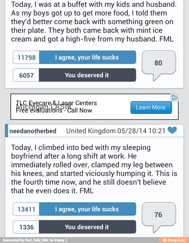 Today, I was at a buffet with my kids and husband.
As my boys got up to get more food, I told them
they'd better come back with something green on
their plate. They both came back with mint ice
cream and got a high-five from my husband. FML
11798 l agree, your life sucks
80
[needanotherbed United Kingdom 05/28/14 10:21 YY
Today, I climbed into bed with my sleeping
boyfriend after a long shift at work. He
immediately rolled over, clamped my leg between
his knees, and started viciously humping it. This is
the fourth time now, and he still doesn't believe
that he even does it. FML
13411 lagree, your life sucks