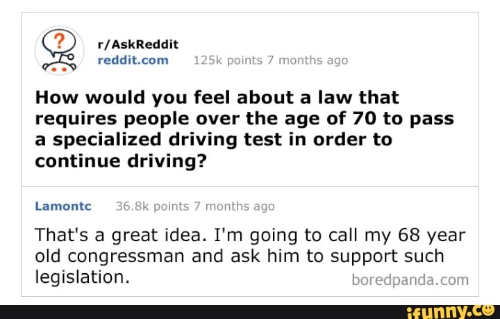 reddit.com k points
How would you feel about a law that
requires people over the age of 70 to pass
a specialized driving test in order to
continue driving?
mon! go
Lamontc
That's a great idea. I'm going to call my 68 year
old congressman and ask him to support such
legislation. boredpanda.com