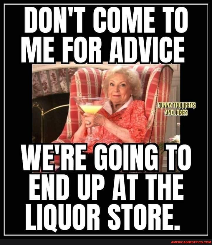 DON'T COME ME FOR ADVICE
WE'RE GOING TO END UP AT THE LIQUOR STORE.