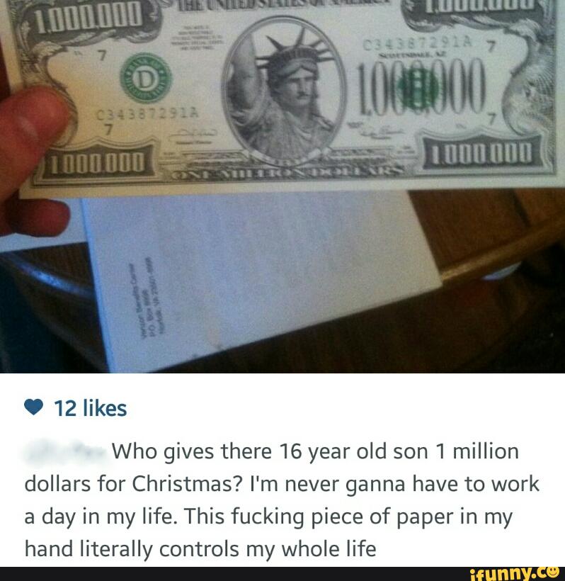 O 12 likes
Who gives there 16 year old son 1 million
dollars for Christmas? I‘m never ganna have to work
a day in my life. This fucking piece of paper in my
hand literally controls my whole life