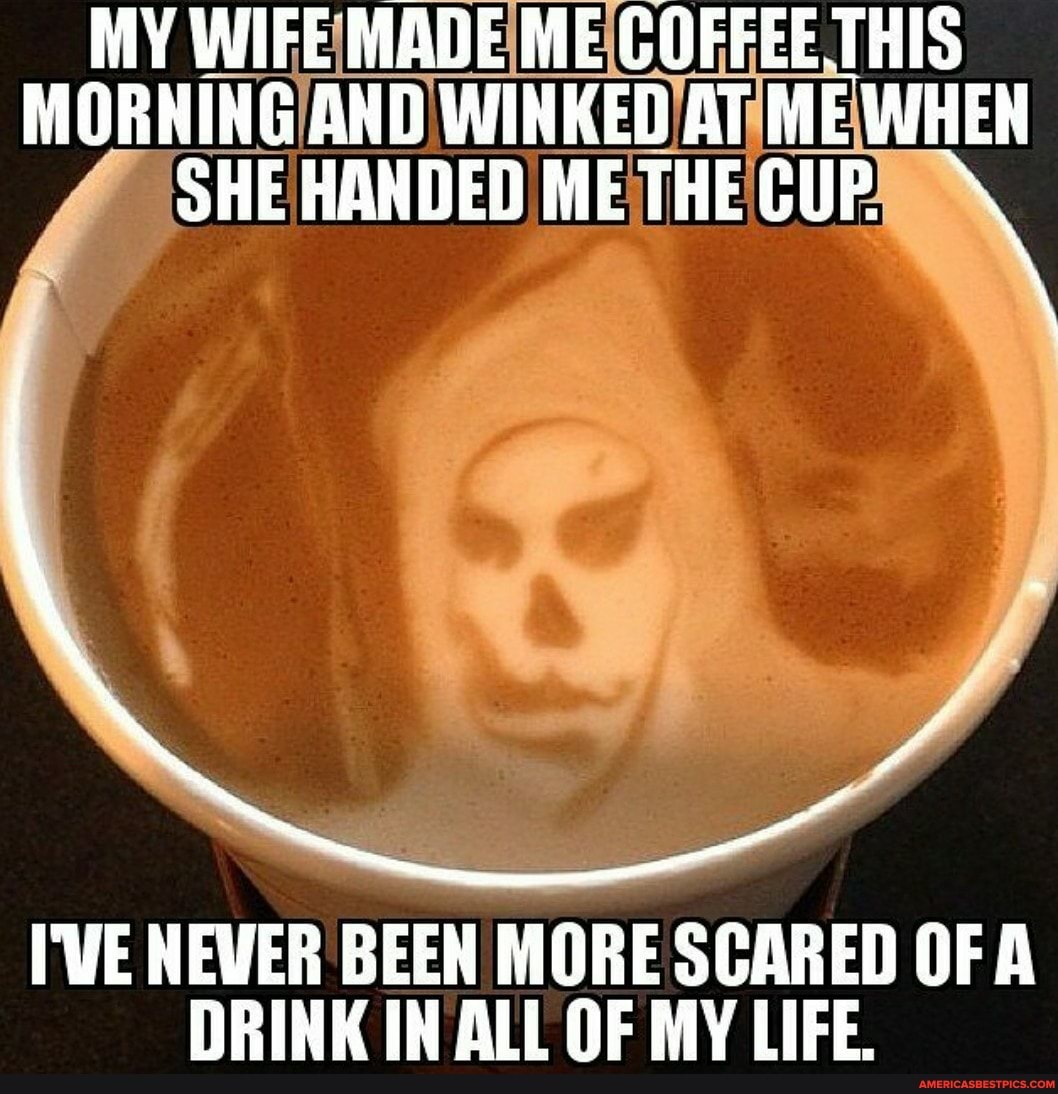 MY WIFE MADE ME COFFEE THIS MORNING AND WINKED HANDEDIME AT ME WHEN SHE HANDED METHECUP
I'VE NEWER BEEN MORE SCARED OF A DRINK IN ALL OF MY LIFE.