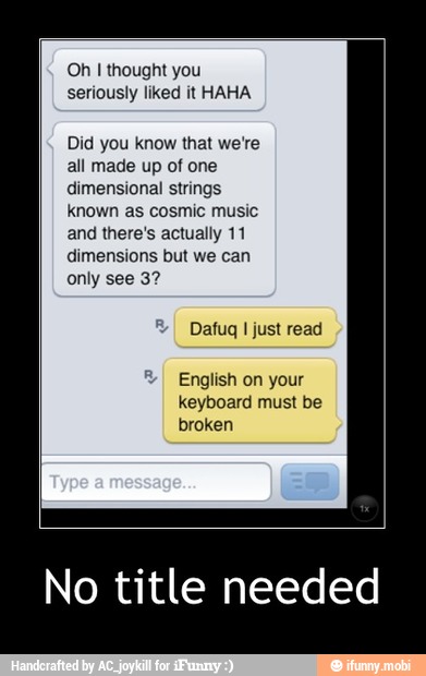 Oh I thought you
seriously liked it HAHA
Did you know that we're
all made up of one
dimensional strings
known as cosmic music
and there's actually 11
dimensions but we can
only 32
Dafug I just read
English on your
keyboard must be
broken
No title needed - No title needed