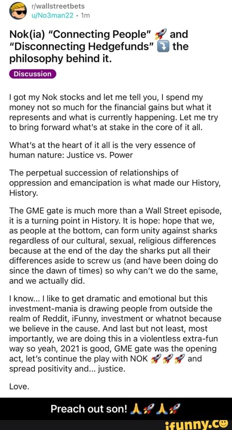 wallstreetbets
"Connecting People" and
"Disconnecting Hedgefunds"" the philosophy behind it.
Discussion
got my Nok stocks and let me tell you, spend my money not so much for the financial gains but what it represents and what is currently happening. Let me try to bring forward what's at stake in the core of it all.
What's at the heart of it all is the very essence of human nature: Justice vs. Power
The perpetual succession of relationships of oppression and emancipation is what made our History,
History.
The GME gate is much more than a Wall Street episode, it is a turning point in History. It is hope: hope that we, as people at the bottom, can form unity against sharks regardless of our cultural, sexual, religious differences because at the end of the day the sharks put all their differences aside to screw us (and have been doing do since the dawn of times) so why can't we do the same, and we actually did.
Ikno\ like to get dramatic and emotional but this investment-mania is drawing people from outside the realm of Reddit, Funny, investment or whatnot because we believe in the cause. And last but not least, most importantly, we are doing this in a violentless extra-fun way so yeah, 2021 is good, GME gate was the opening act, let's continue the play with NOK and spread positivity and... justice.
Preach out son!
Love. - Preach out son! ππππ
