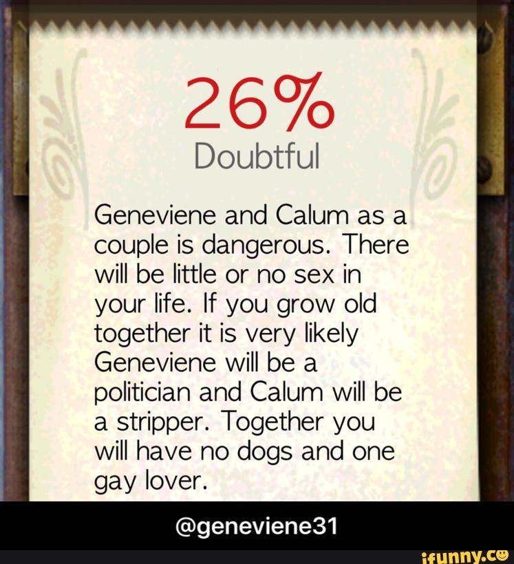 26%
Doubtful
Geneviene and Calum as a
couple is dangerous. There
will be little or no sex in
your life. If you grow old
together it is very likely
Geneviene will be a
politician and Calum will be
a stripper. Together you
will have no dogs and one
gay lover.
@geneviene31 - @geneviene31