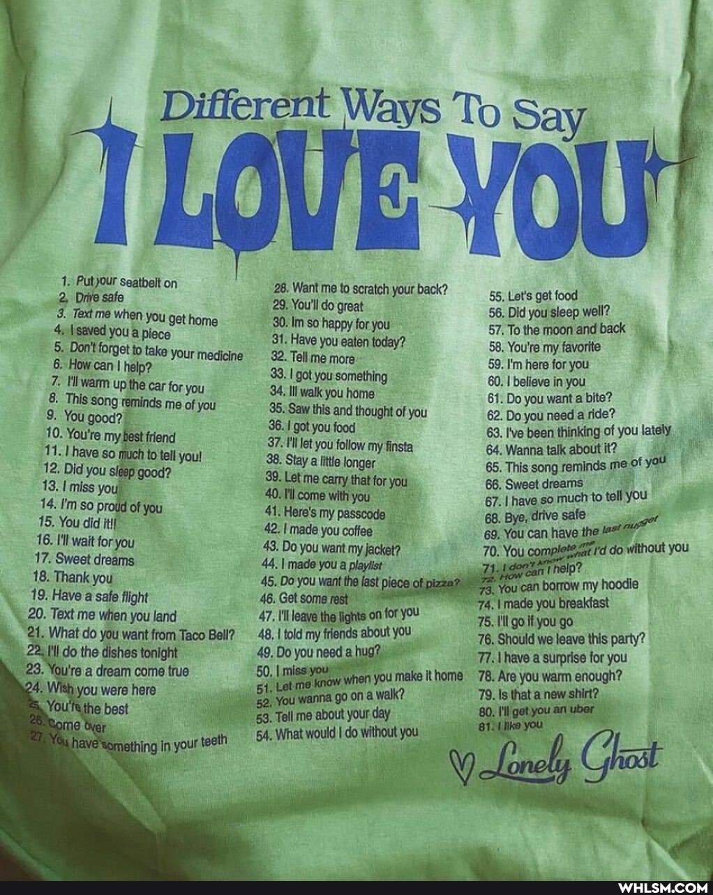 Different Ways To Say
28. Want 'me to scratch your back?
0
1. 2, Putjour seatbelt on 28. Went me to scratch great your back? t's Did get you food sleep well?
2, Diive safe you get home 29, You'll do great you Did you well?
Textme when you get home 30. Im Have happy you for eaten you today? 57, To the moon my and back
\isaved you a piece take yourmedicine 31. 32. Have you me eaten more today? 58, 59. You're I'm my favorite you
5, forget take yourmedicine 32. Tell me more 59. I'm here for you
6. How can I help? for you 93. I got you something 60. I believe in you
7. 8. Hiiwarm up the car for me you Ill walk you home of you 61. 62. Do you want a bite?
8. This song reminds me of you 95. Saw this and thought of you 62. Do you need a ride? you lately
You good? my friend got you food my finsta 63. 've been thinking of you lately
10. You're my best uch frend you! 97. illlet you follow my finsta 64. Wanna talk about it? of
11.1 have uch to tel you! 38. Stay little longer yo 65. This song reminds me of
12, Did you sleep good? Let me carry that for you 66, Sweet dreams to tell You
13. miss so you, of you 40.11l come with you 67. I have so .much to tell You
14, 15. !'m so proid of you 41. Here's my passcode 68. Bye, drive safe
15. You did itif walt 42. made you coffee 69, You can have the
16. 17. I'll wait for you 43, Do you want my jacket? do without you
17. Sweet dreams. 44. I made you a playiist
18. Thank you flight 45, Do you want the last p hoode
19. 20. Have a safe flight land 46, Get some rest \made you breakfast
20. Text me when you land 47, leave the fights for you 75. go tyou go
21, What do you want from Taco Bell? _48, fold my friends about you 76, Should we leave this party? do the dishes tonight 77. \ have a surprise for you
78. Are you warm enough?
a dream come true