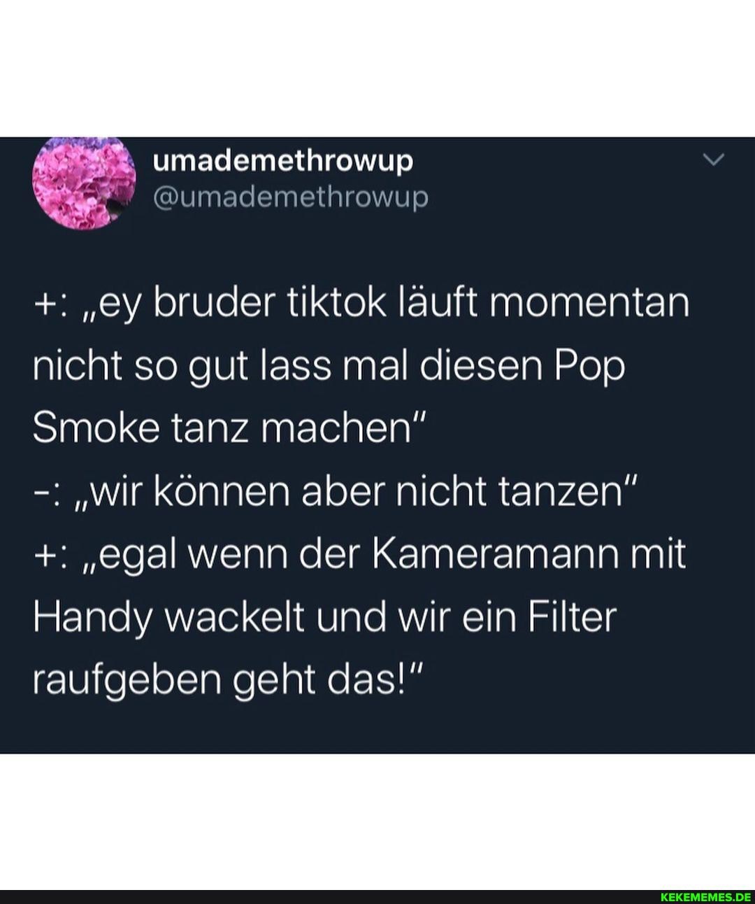 "ey bruder tiktok lauft momentan nicht so gut lass mal diesen Pop
Smoke tanz machen"
"wir können aber nicht tanzen"
"egal wenn der Kameramann mit
Handy wackelt und wir ein Filter raufgeben geht das!"