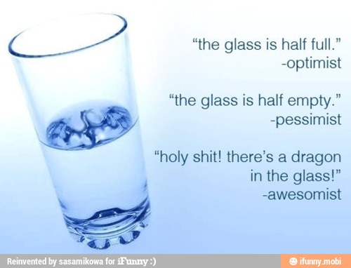 CA
glass
-optimist
"the glass is half empty."
-pessimist
"holy shit! there's a dragon
in the glass!"
4
a
-awesomist