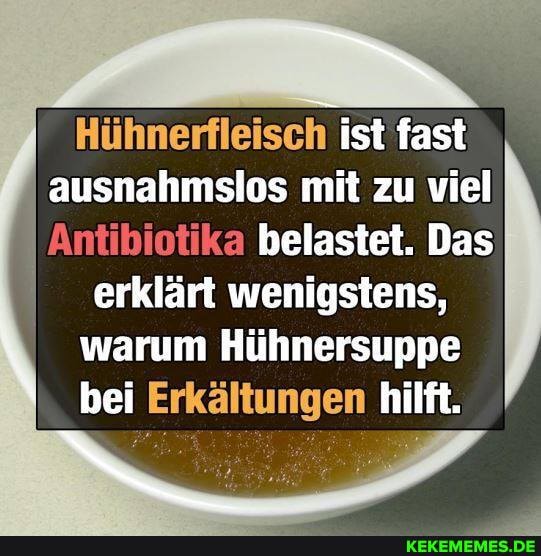 IN
Hühnerfleisch ist fast ausnahmslos mit zu viel
Antibiotika belastet. Das erklärt wenigstens, warum Hühnersuppe bei Erkältungen hilft.