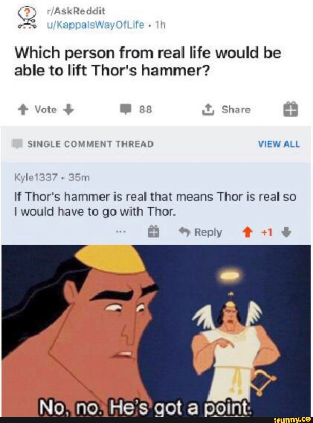 Which person from real life would be able to lift Thor's hammer?
Vote ss Share
SINGLE COMMENT THREAD VIEW ALL Kyle1337
lf Thor's hammer is real that means Thor is real so
I would have to go with Thor.
Reply # +1
No*no; He's' got a point:
