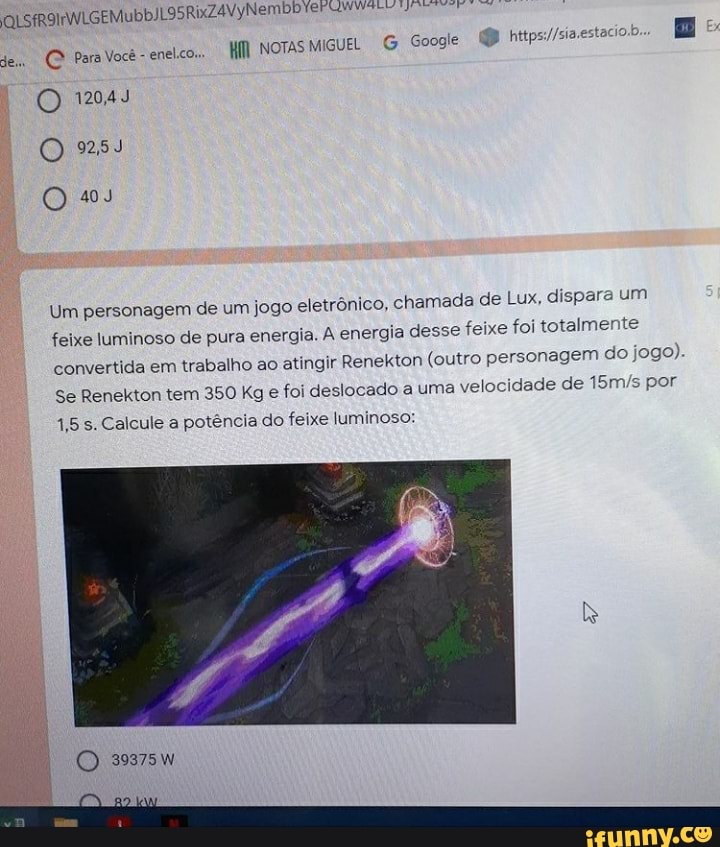 QUS RixZ4VyNembb
NOTAS MIGUEL G Googie
Para Você - enelco..
O 12043
O 253
O ss
Um em de um jogo eletrônico, chamada de Lux, dispara um talmente
Um personag: feixe luminoso de pura energia. A energia desse feixe foi to
convertida em trabalho ao atingir Renekton (outro do
Se Renekton tem 350 Kg e foi desloc:
1,5 s. Calcule a potência do feixe luminoso:
o personagem do jogo).
ado a uma velocidade de por
(O 39375W