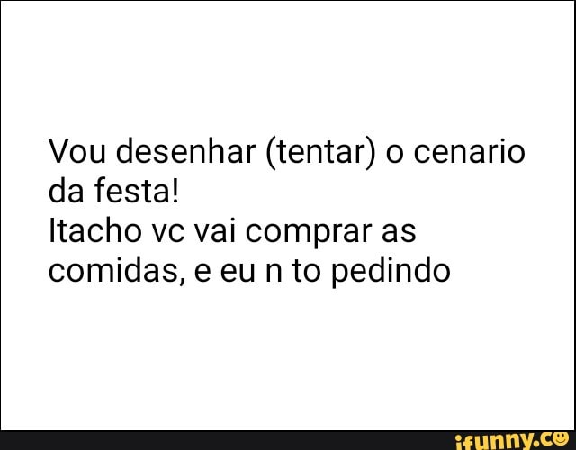Vou desenhar (tentar) o cenario
da festa!
Itacho ve vai comprar as
comidas, e eu n to pedindo