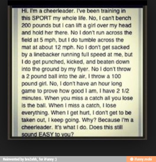 Hi. I'm a cheerteader. I've been training in
this SPORT my whole life. No, I cant bench
200 pounds but litt a girl over my head
and hoki her there. No I don' run across the
field at 5 mph, but I do tumble across the
mat at abi 12 mph. No I don'
by a
linebacker running full speed
at me, but
Ido get punched, kicked, and beaten down
Into the ground by my fiyer. No I don? throw
a 2 pound ball EA
pound girl. No. ave an hour long
minutes. When yo:
is the ball. When I miss
everything. When I get hurt, I dont get to be
taken out, I keep going. Why?
A