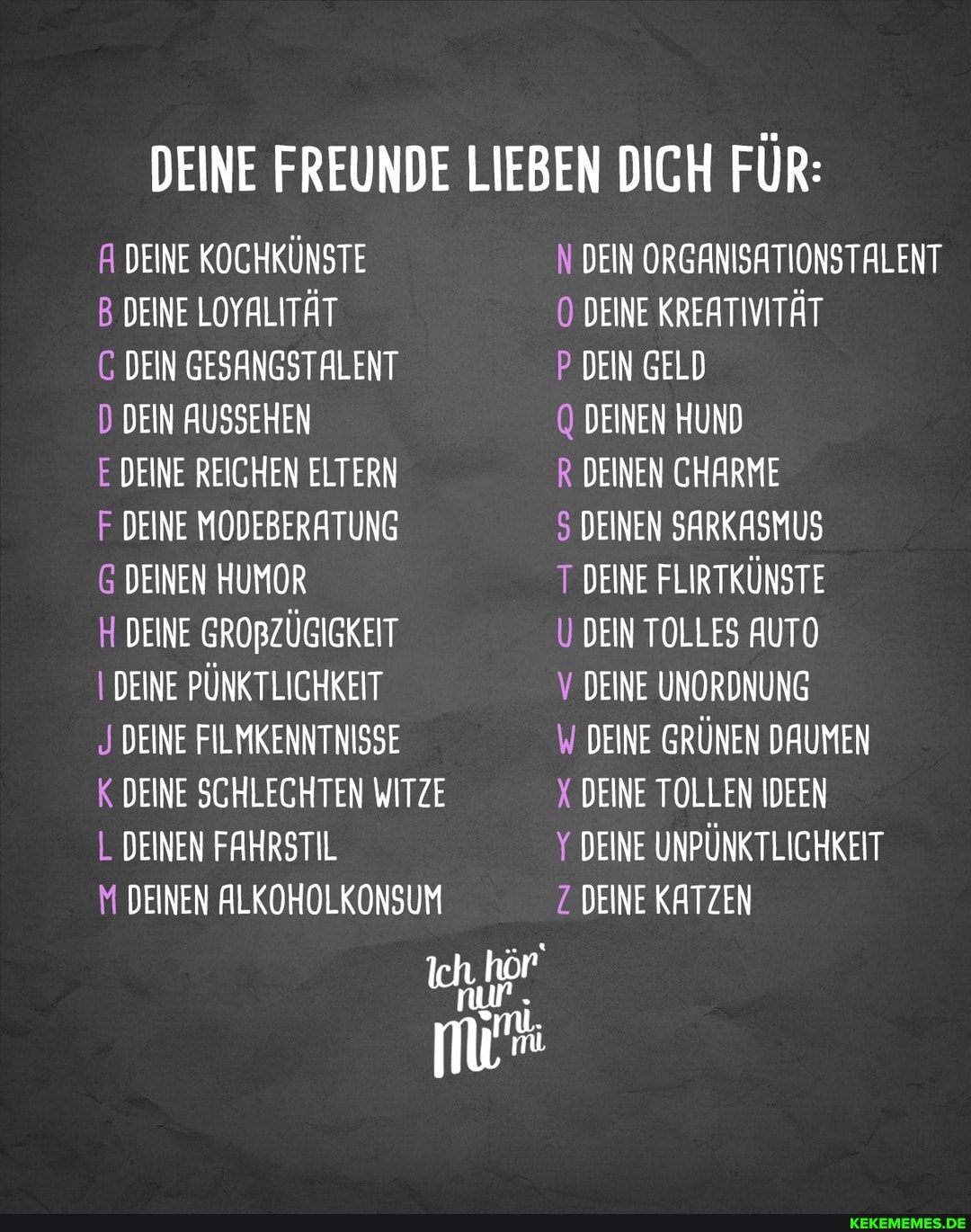 DEINE FREUNDE LIEBEN DICH FÜR:
A DEINE KOCHKÜNSTE
B DEINE LOYALITÄT
C DEIN GESANGSTALENT
D DEIN AUSSEHEN
E DEINE REICHEN ELTERN
F DEINE MODEBERATUNG
G DEINEN HUMOR
H DEINE GROBZÜGIGKEIT
I DEINE PÜNKTLICHKEIT
J DEINE FILMKENNTNISSE
K DEINE SCHLECHTEN WITZE L DEINEN FAHRSTIL
M DEINEN ALKOHOLKONSUM
Ich.
N DEIN ORGANISATIONSTALENT DEINE KREATIVITÄT
P DEIN GELD
DEINEN HUND
R DEINEN CHARME
5 DEINEN SARKASMUS
T DEINE FLIRTKÜNSTE
U DEIN TOLLES AUTO
V DEINE UNORDNUNG
DEINE GRÜNEN DAUMEN X DEINE TOLLEN IDEEN
Y DEINE UNPÜNKTLICHKEIT Z. DEINE KATZEN