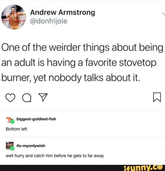 Andrew Armstrong
One of the weirder things about being an adult is having a favorite stovetop burner, yet nobody talks about it.
well hurry and catch him before he gets to far away
