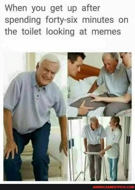 When you get up after spending forty-six minutes on the toilet looking at memes