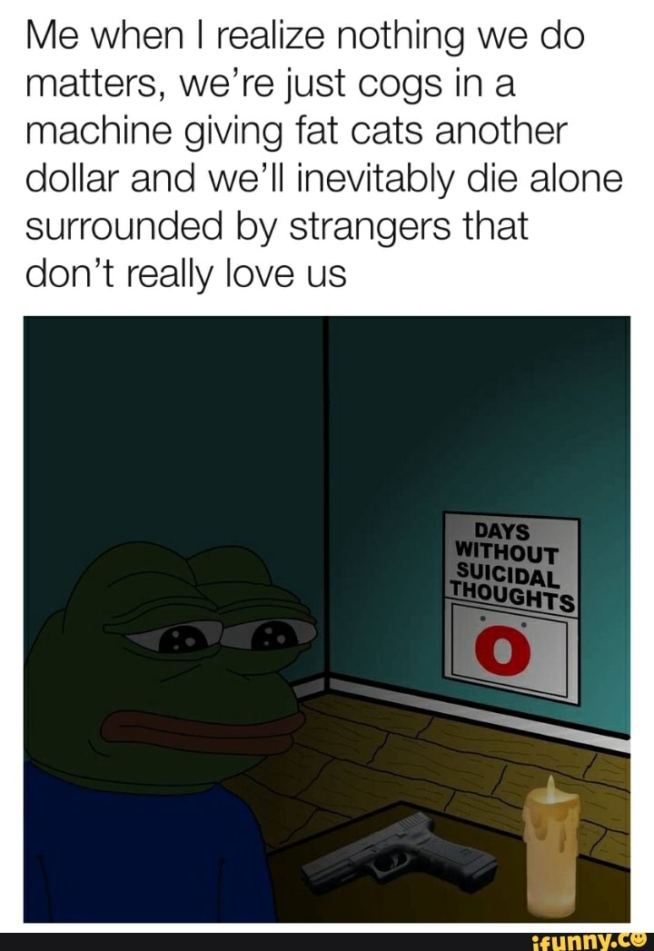 Me when I realize nothing we do
matters, we're just cogs ina
machine giving fat cats another
dollar and we'll inevitably die alone
surrounded by strangers that
don't really love us