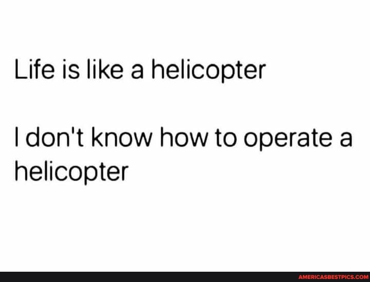 Life is like a helicopter
I don't know how to operate a helicopter