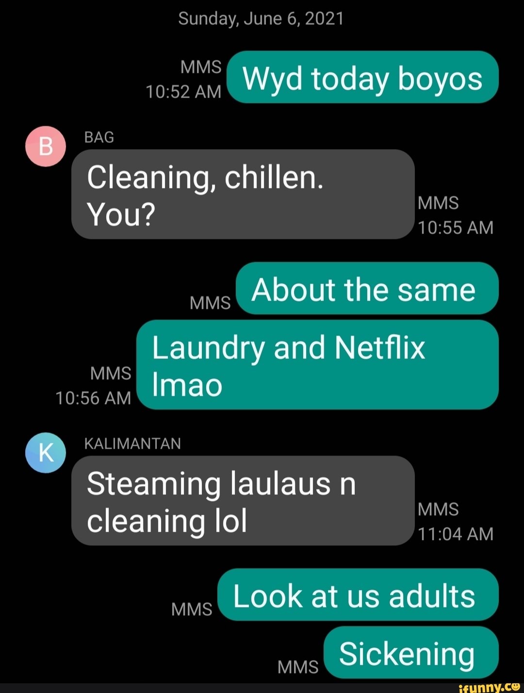 Sunday, June 6, 2021
Wyd today boyos
MMS
AM
BAG
Cleaning, chillen.
MMS You? AM
About the same
Laundry and Netflix
MMS AM Imao
KALIMANTAN
Steaming laulaus n
cleaning lol
MMS
AM
Look at us adults
Sickening
MMS