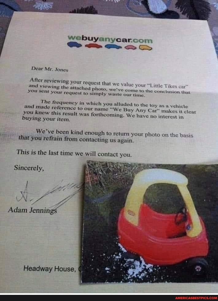 SSS &
Dear Mr, Jones
After reviewing your and viewing the atta
You Sent your
Fequest that we value your hed photo, we've come quest to simply waste our tim,
"Little Tikes car
the conclusion that
The frequeney in which you and made reference to our name "We Buy Any Car" clear you knew this result was forthcoming, We have no interest in buying your item.
alluded to the toy as a vehicle
makes it clear have no interest in
We've been kind enough to return your photo on the basis that you refrain from contacting us again.
This is the last time we will contact you
Sincerely,
Adam Jennings
Headway House,