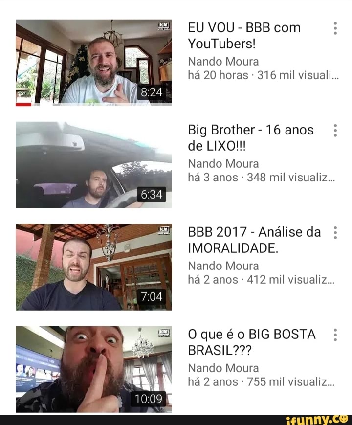 EU VOU
Nando Moura
há 20 horas 316 mil visuali...
Big Brother-16 anos Nando Moura
348 mil visualiz...
Análise da IMORALIDADE.
Nando Moura
412 mil visualiz...
O que éoBIGBOSTA Nando Moura
es
755 mil visualiz...
10:09