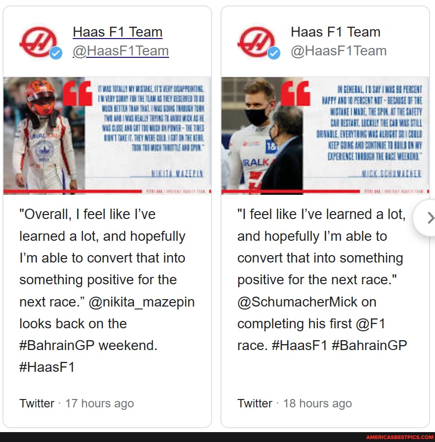 Haas Team
@ @HaasF1Team
TE
MOUTA MADERLS
"Overall, I feel like I've learned a lot, and hopefully
I'm able to convert that into something positive for the next race." @nikita_mazepin looks back on the
#BahrainGP weekend.
#HaasF1
Twitter - 17 hours ago
Haas Team
@ @HaasF1Team
GEOERAL, 11 SAY WAS PERCEAT
CR AESTORT, LOCHTLE CO UEVALLE, EVERYUUNG WHS ALEIGAT CHULE COPERENCE THE ACE WEED.
MiCK SCHIWIEEER
"I feel like I've learned a lot, and hopefully I'm able to convert that into something positive for the next race."
@SchumacherMick on completing his first race. #HaasF1 #BahrainGP
Twitter - 18 hours ago