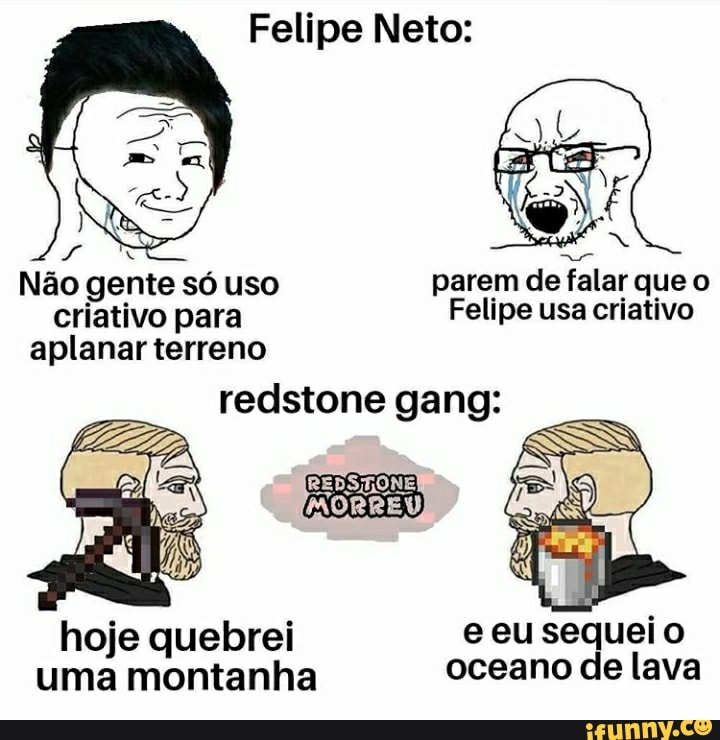 Felipe Neto:
Não gente só uso parem de falar que o criativo para Felipe usa criativo aplanar terreno
redstone gang:
hoje quebrei e eu sequei o uma montanha oceano de lava