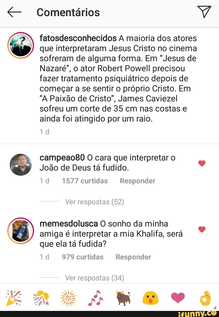 He
fatosdesconhecidos A maioria dos atores
que interpretaram Jesus Cristo no cinema
sofreram de alguma forma. Em "Jesus de
Nazaré", o ator Robert Powell precisou
fazer tratamento psiquiátrico depois de
começar a se sentir o próprio Cristo. Em
"A Paixão de Cristo", James Caviezel
sofreu um corte de 35 cm nas costas e
ainda foi atingido por um raio.
campeao80 0 cara que interpretar o
Joao de Deus ta fudido.
1d 1577 curtidas Responder
memesdolusca O sonho da minha
amiga é interpretar a mia Khalifa, sera
que ela ta fudida?
Ver respostas (34)
