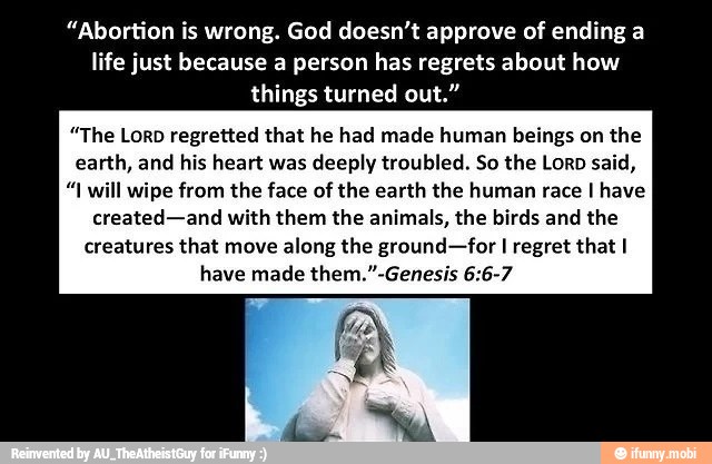 "Abortion is wrong. God doesn't approve of ending a
life just because a person has regrets about how
things turned out."
"The Lorp regretted that he had made human beings on the
earth, and his heart was
deeply troubled. So the Loro said,
"I will wipe from the face of the earth the human race I have
created-and with them the animals, the birds and the
creatures that move
along the ground-for I regret that I
have made them."-Genesis 6:6-7