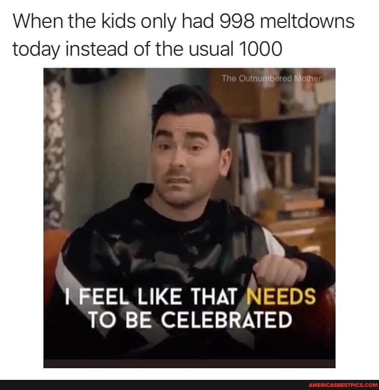 When the kids only had 998 meltdowns today instead of the usual 1000
MEEEL LIKE THAT. NNEEDS TO BE. CELEBRATED