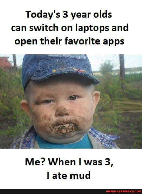 Today's 3 year ales can switch on laptops and open their favorite apps
Me? When was 3, ate mud