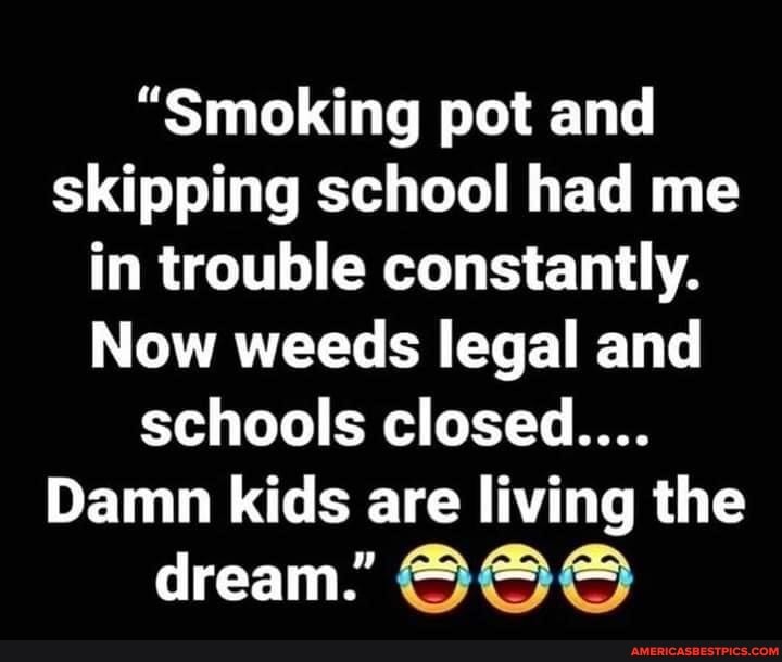 "Smoking pot and skipping school had me in trouble constantly.
Now weeds legal and schools closed....
Damn kids are living the
dream."