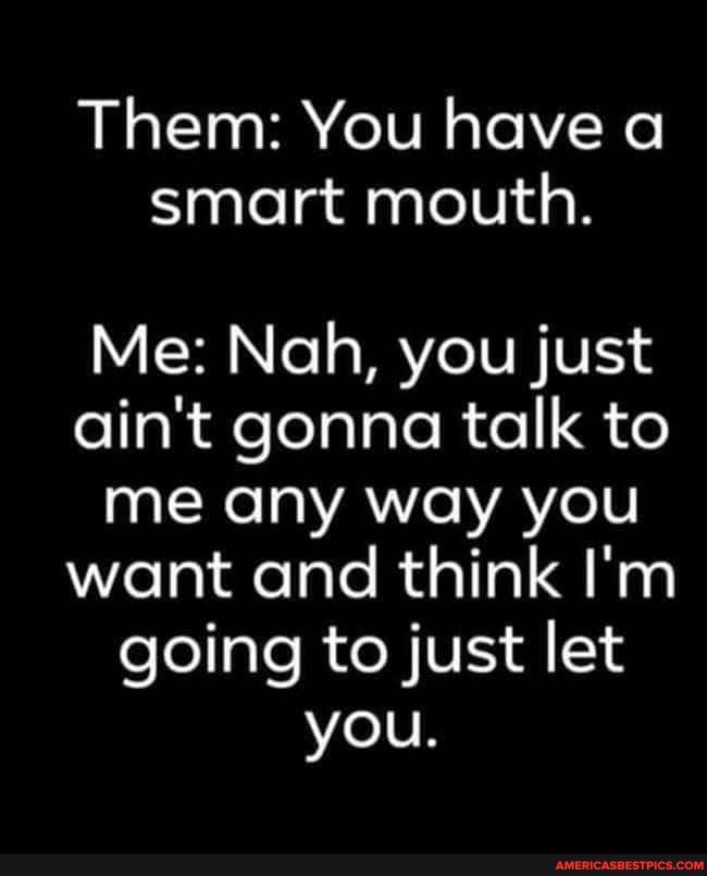 Them: You have a smart mouth.
Me: Nah, you just ain't gonna talk to me any way you want and think I'm going to just let you.