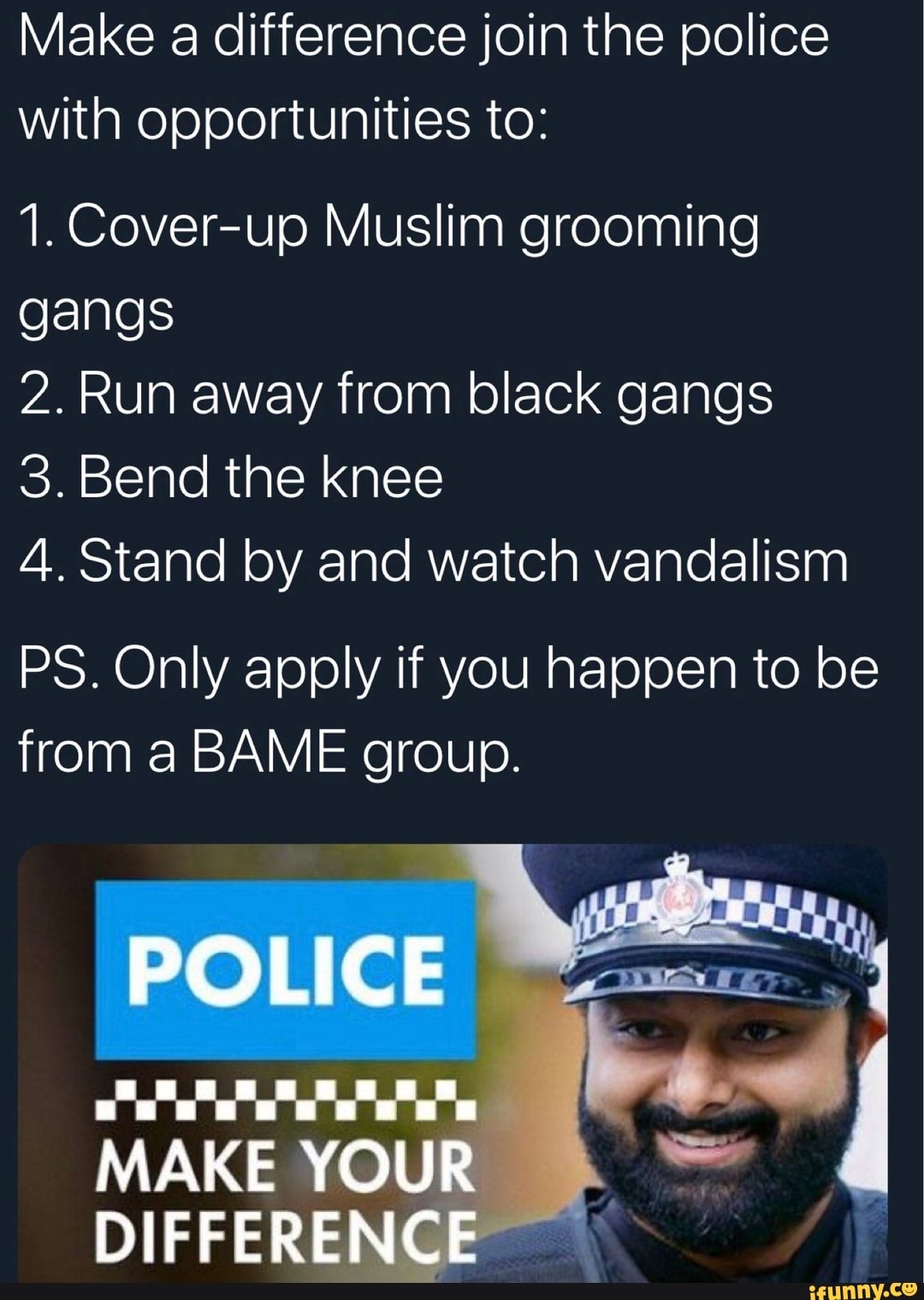 Make a difference join the police
with opportunities to:
1. Cover-up Muslim grooming
gangs
2. Run away from black gangs
3. Bend the knee
4. Stand by and watch vandalism
PS. Only apply if you happen to be
from a BAME group.