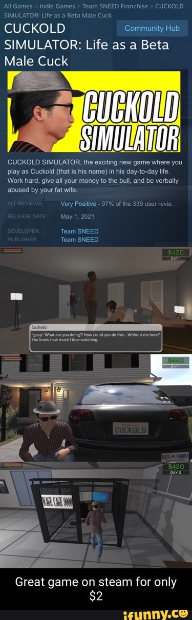 All Games > Indie Games > Team SNEED Franchise > CUCKOLD SIMULATOR: Life as a Beta Male Cuck
CUCKOLD "Community Hub
SIMULATOR: Life as a Beta
Male Cuck
SIMULATOR
CUCKOLD SIMULATOR, the exciting new game where you play as Cuckold (that is his name) in his day-to-day life.
Work hard, give all your money to the bull, and be verbally abused by your fat wife.
Very Positive - 97% of the 339 user revie
May 1, 2024
Team SNEED Team SNEED
Great game on steam for only
$2