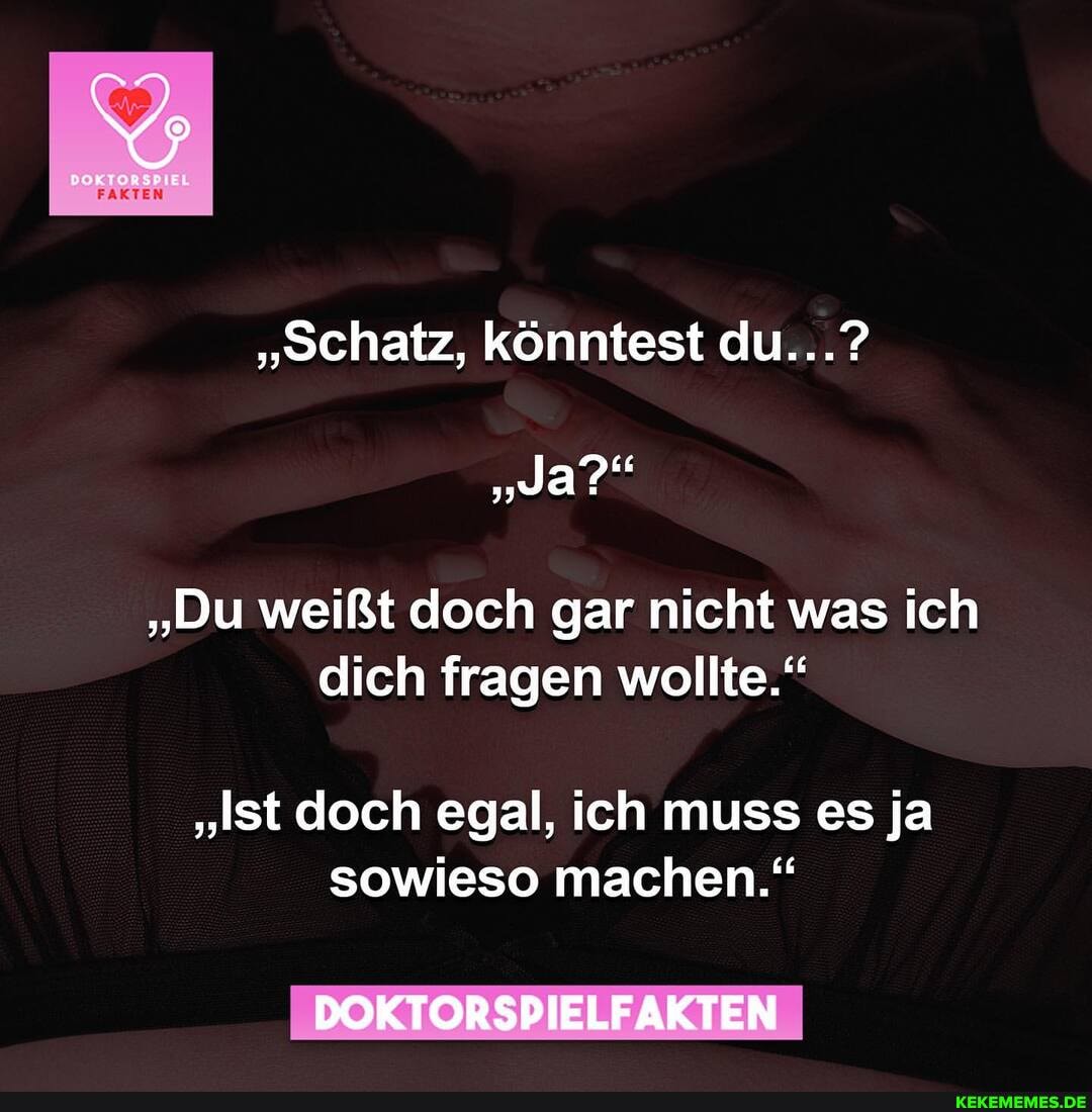 EL
FAKTEN
"Schatz, könntest du...?
"Ja?"
"Du weißt doch gar nicht was ich dich fragen wollte."
"Ist doch egal, ich muss es ja sowieso machen."
DOKTORSPIELFAKTEN