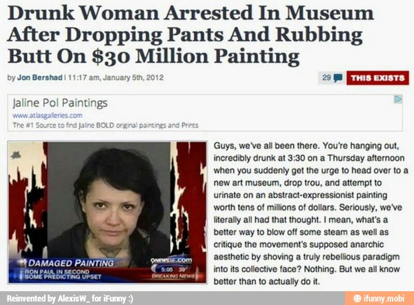 Drunk Woman Arrested In Museum
After Dropping Pants And Rubbing
Butt On $30 do Painting
by Jon Bershad! 1
Jaline Pol Paintings
Guys, we've all been there. You're hanging out,
incredibly drunk at 3:30 on a Thursday afternoon
when you suddenly get the urge to head over to a
ew art museum, drop trou, and attempt to
urinate on an abstract-expressionist painting
worth tens of milions of dollars. Seriously, we've
'erally al had that thought. I mean, what's a
better way to blow off some steam as well as
critique the movement's supposed anarchic
aesthetic by shoving a truly rebellious paradigm
SE Meets ee into its collective face? Nothing. But we all know
better than to actually do it.