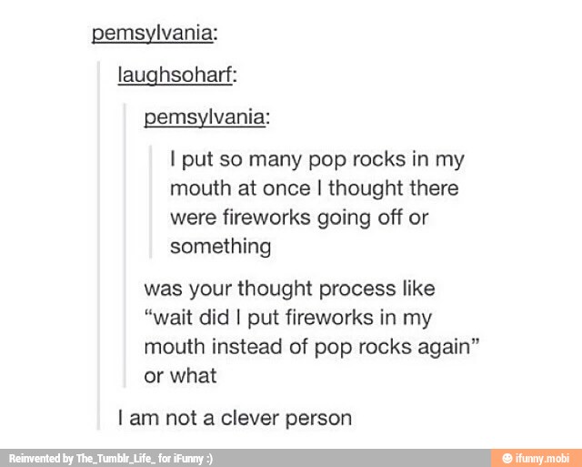 pemsylvania:
laughsoharf:
pemsylvania:
I put so many pop rocks in my
mouth at once I thought there
were fireworks going off or
something
was your thought process like
"wait did I put fireworks in my
mouth instead of pop rocks again"
or what
Lam not a clever person