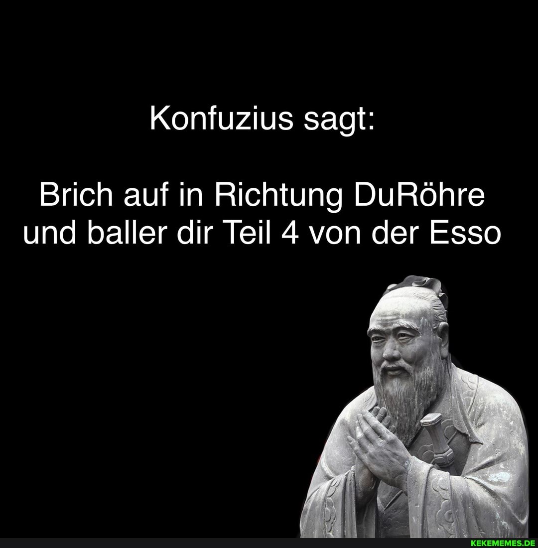 Konfuzius sagt:
Brich auf in Richtung DuRöhre und baller dir Teil 4 von der Esso