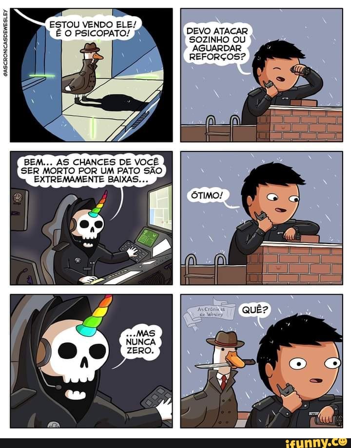 ESTOU VENDO ELE/
O PSICOPATO!
GASCRONICASDEWESLEY
BEM... AS CHANCES DE VOCÊ SER MORTO POR UM PATO SÃO EXTREMAMENTE BAIXAS...
DEVO ATACAR SOZINHO OU AGUARDAR REFORÇOS?
ÓTIMO!