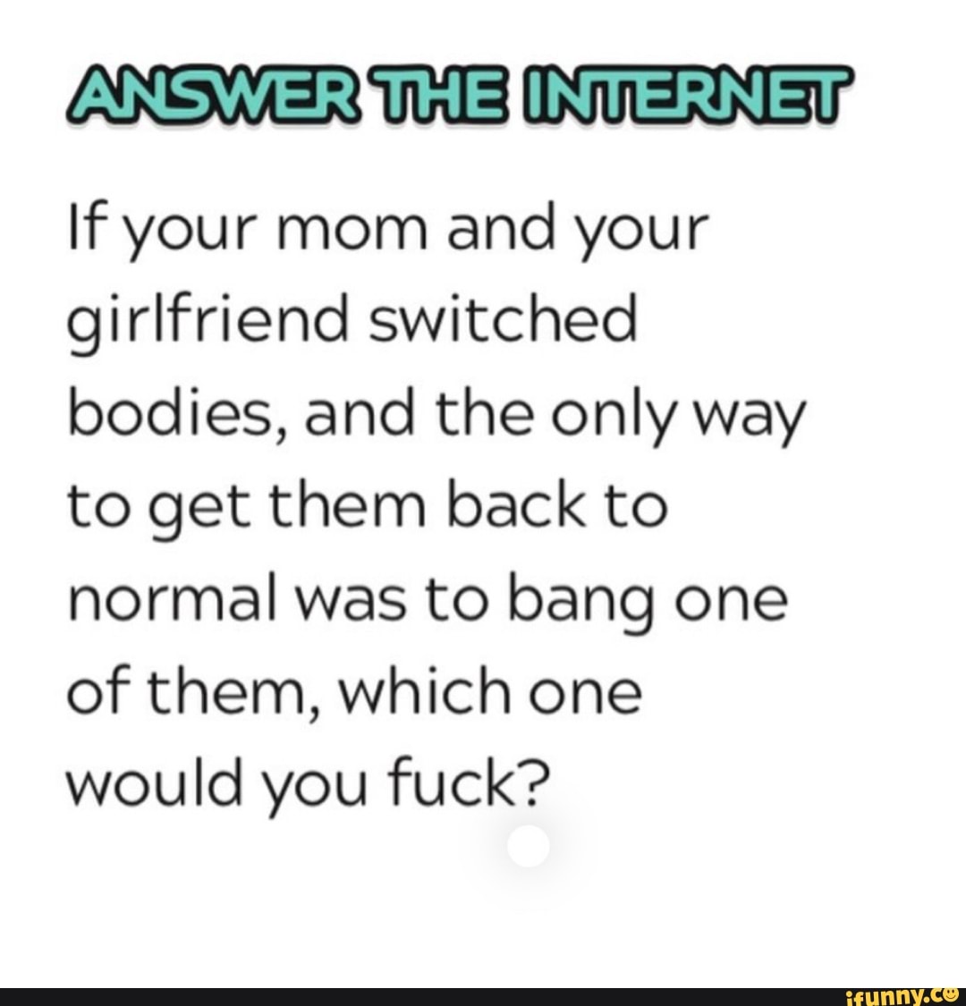 ETS If your mom and your
girlfriend switched
bodies, and the only way
to get them back to
normal was to bang one
of them, which one
would you fuck?
