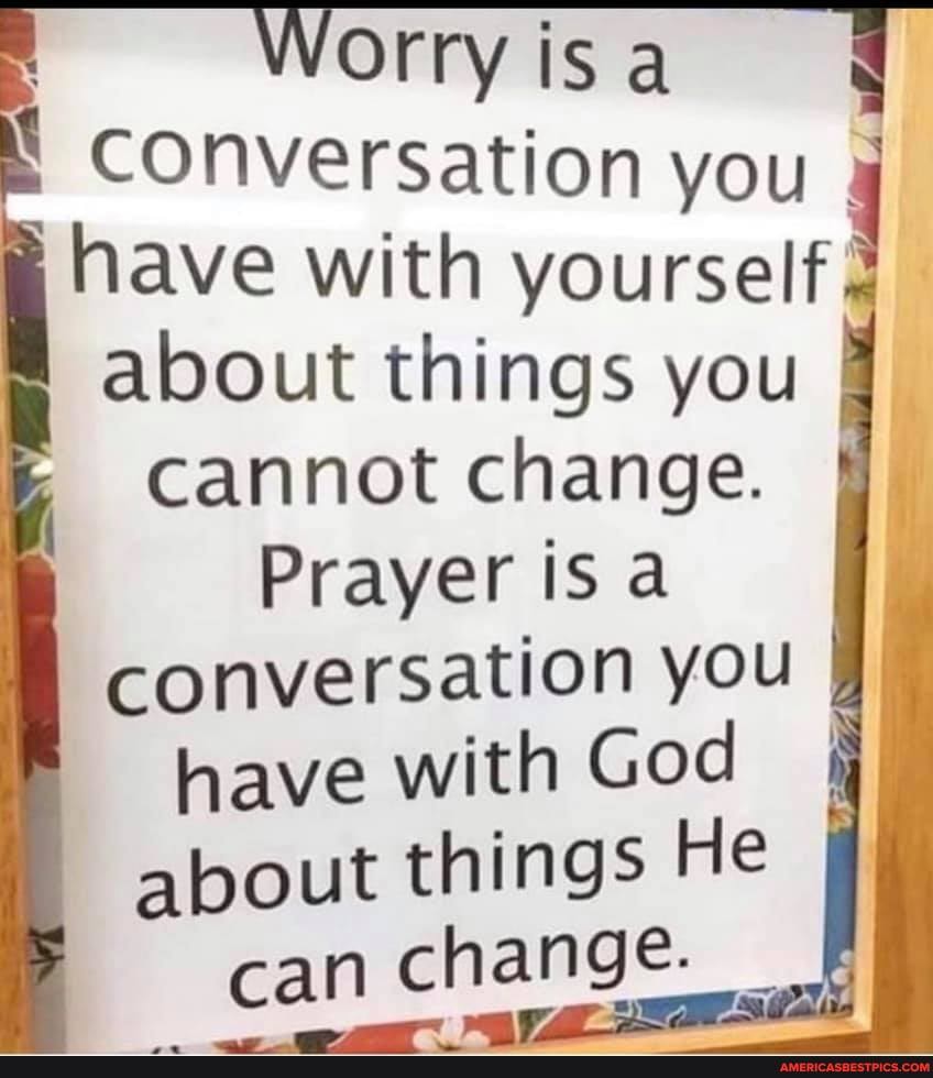 Worry
Conversation you have with yourself, about things you
Cannot change.
Prayer is a
conversation you
have with God I about things He can change